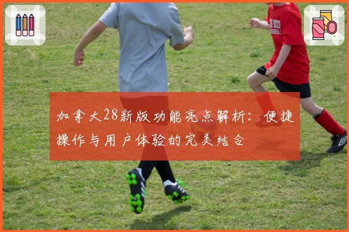 加拿大28新版功能亮点解析：便捷操作与用户体验的完美结合